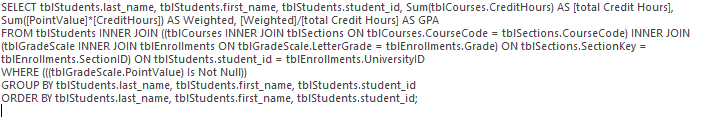 SELECT tblStudents.last_name, tblStudents.first_name, tblStudents.student_id, Sum(tblCourses.CreditHours) AS [Total Credit Hours], Sum([PointValue]*[CreditHours]) AS Weighted, [Weighted]/[Total Credit Hours] AS GPA FROM tblStudents INNER JOIN ((tblCourses INNER JOIN tblSections ON tblCourses.CourseCode = tblSections.CourseCode) INNER JOIN (tblGradeScale INNER JOIN tblEnrollments ON tblGradeScale.LetterGrade = tblEnrollments.Grade) ON tblSections.SectionKey = tblEnrollments.SectionID) ON tblStudents.student_id = tblEnrollments.UniversityID WHERE (((tblEnrollments.GradeScale.PointValue) Is Not Null)) GROUP BY tblStudents.last_name, tblStudents.first_name, tblStudents.student_id ORDER BY tblStudents.last_name, tblStudents.first_name, tblStudents.student_id;