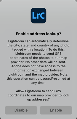 Enable Address Lookup dialog box. Text inside dialog box reads: Enable address lookup? Lightroom can automatically determine the city, state, and country of any photo tagged with a location. To do this, Lightroom needs to send GPS coordinates of the photos to our map provider. No other data will be sent. Adobe does not have access to the information exchanged between Lightroom and the map provider. Note: this operation can be paused/resumed at any time. Allow Lightroom to send GPS coordinates to our map provider to look up addresses? Options are Disable or Enable.